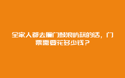 全家人都去厦门鼓浪屿玩的话，门票需要花多少钱？