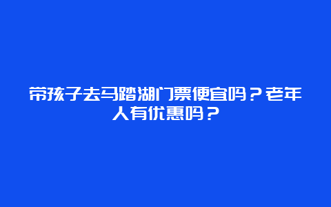 带孩子去马踏湖门票便宜吗？老年人有优惠吗？