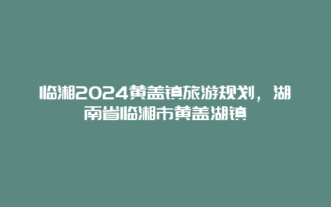 临湘2024黄盖镇旅游规划，湖南省临湘市黄盖湖镇