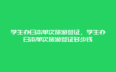 学生办日本单次旅游签证，学生办日本单次旅游签证多少钱