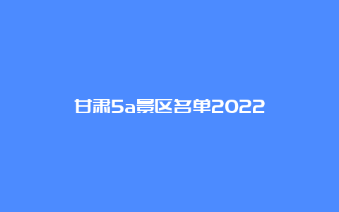 甘肃5a景区名单2022