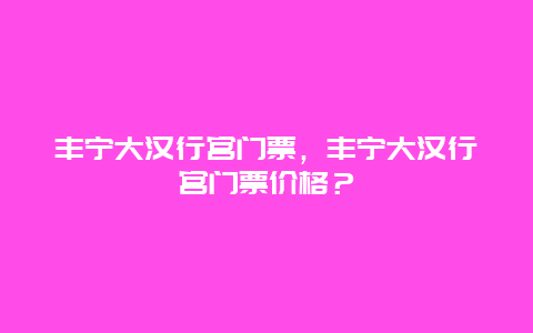 丰宁大汉行宫门票，丰宁大汉行宫门票价格？