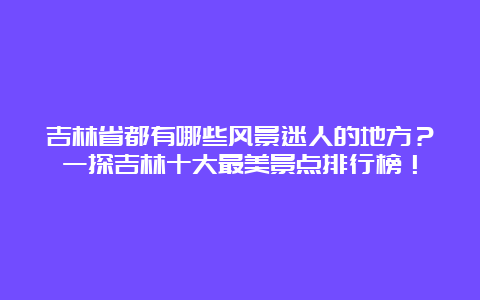 吉林省都有哪些风景迷人的地方？一探吉林十大最美景点排行榜！