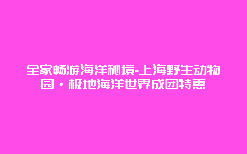 全家畅游海洋秘境-上海野生动物园·极地海洋世界成团特惠