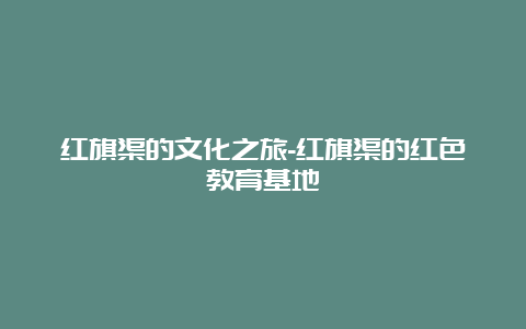 红旗渠的文化之旅-红旗渠的红色教育基地