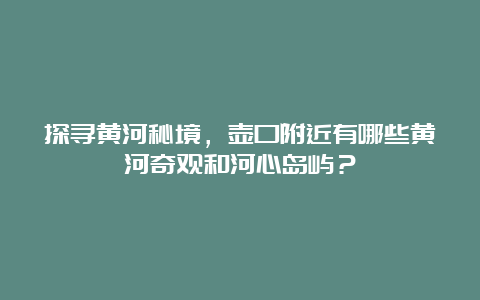 探寻黄河秘境，壶口附近有哪些黄河奇观和河心岛屿？