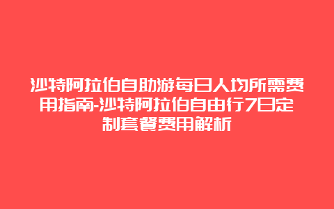 沙特阿拉伯自助游每日人均所需费用指南-沙特阿拉伯自由行7日定制套餐费用解析