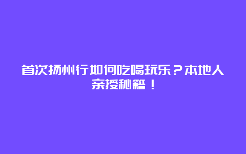 首次扬州行如何吃喝玩乐？本地人亲授秘籍！