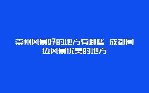 崇州风景好的地方有哪些 成都周边风景优美的地方