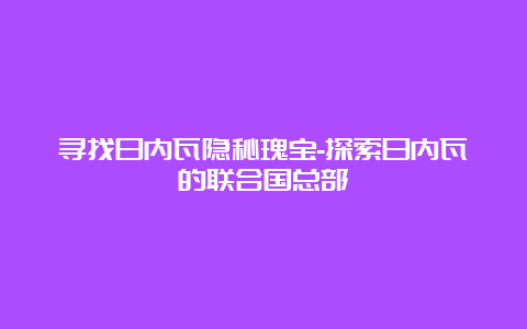 寻找日内瓦隐秘瑰宝-探索日内瓦的联合国总部