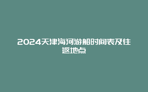 2024天津海河游船时间表及往返地点