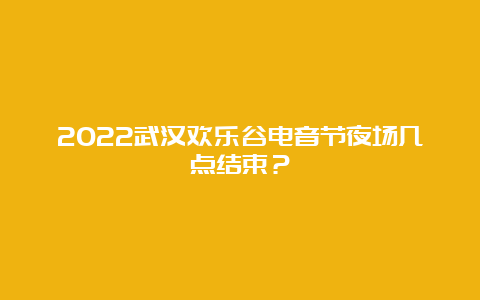 2022武汉欢乐谷电音节夜场几点结束？