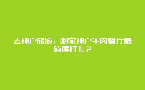 去神户旅游：哪家神户牛肉餐厅最值得打卡？