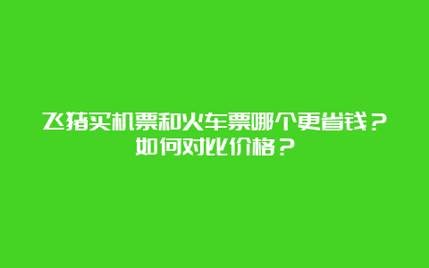 飞猪买机票和火车票哪个更省钱？如何对比价格？