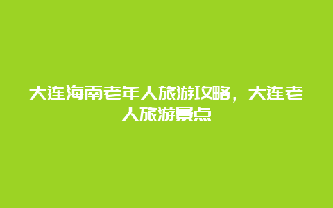 大连海南老年人旅游攻略，大连老人旅游景点