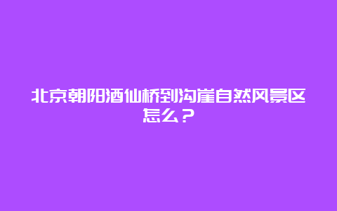 北京朝阳酒仙桥到沟崖自然风景区怎么？