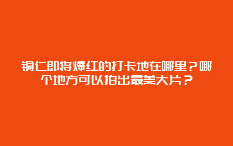 铜仁即将爆红的打卡地在哪里？哪个地方可以拍出最美大片？