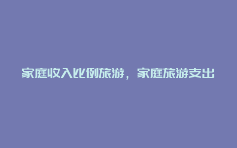 家庭收入比例旅游，家庭旅游支出