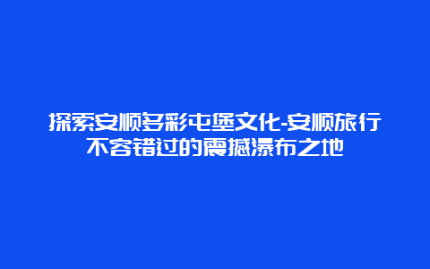 探索安顺多彩屯堡文化-安顺旅行不容错过的震撼瀑布之地