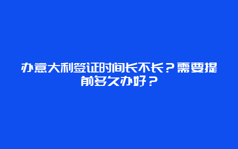 办意大利签证时间长不长？需要提前多久办好？