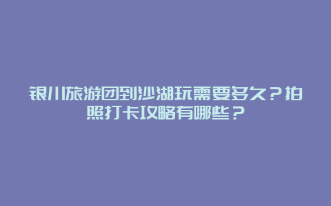 银川旅游团到沙湖玩需要多久？拍照打卡攻略有哪些？