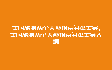 美国旅游两个人能携带多少美金，美国旅游两个人能携带多少美金入境