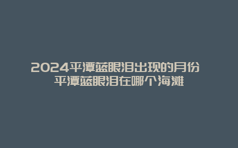 2024平潭蓝眼泪出现的月份 平潭蓝眼泪在哪个海滩