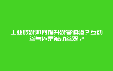 工业旅游如何提升游客体验？互动参与还是被动参观？