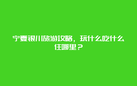 宁夏银川旅游攻略，玩什么吃什么住哪里？