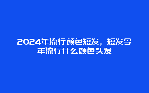 2024年流行颜色短发，短发今年流行什么颜色头发