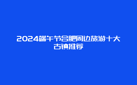 2024端午节合肥周边旅游十大古镇推荐