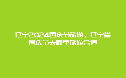 辽宁2024国庆节旅游，辽宁省国庆节去哪里旅游合适