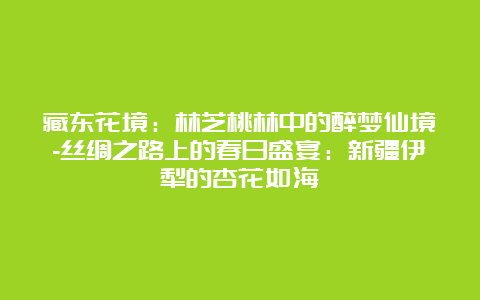 藏东花境：林芝桃林中的醉梦仙境-丝绸之路上的春日盛宴：新疆伊犁的杏花如海