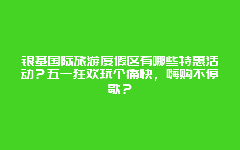 银基国际旅游度假区有哪些特惠活动？五一狂欢玩个痛快，嗨购不停歇？