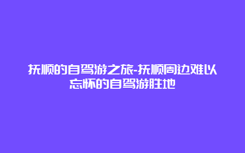 抚顺的自驾游之旅-抚顺周边难以忘怀的自驾游胜地