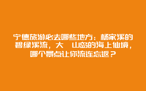 宁德旅游必去哪些地方：杨家溪的碧绿溪流，大嵛山岛的海上仙境，哪个景点让你流连忘返？