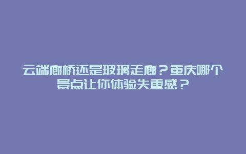 云端廊桥还是玻璃走廊？重庆哪个景点让你体验失重感？