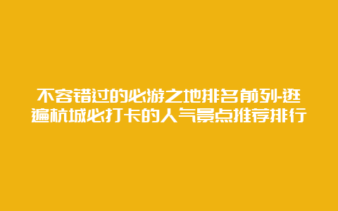 不容错过的必游之地排名前列-逛遍杭城必打卡的人气景点推荐排行