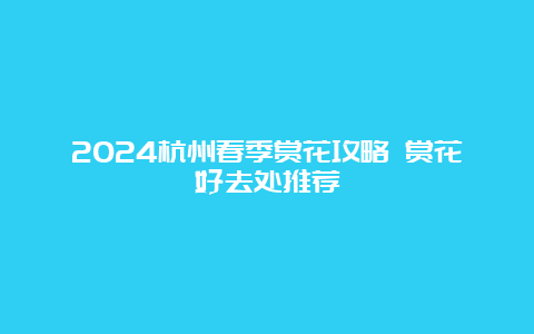 2024杭州春季赏花攻略 赏花好去处推荐