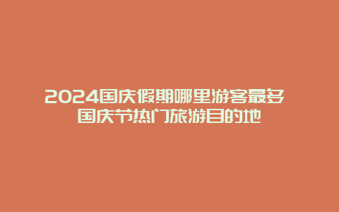 2024国庆假期哪里游客最多 国庆节热门旅游目的地