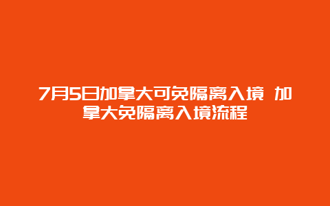 7月5日加拿大可免隔离入境 加拿大免隔离入境流程