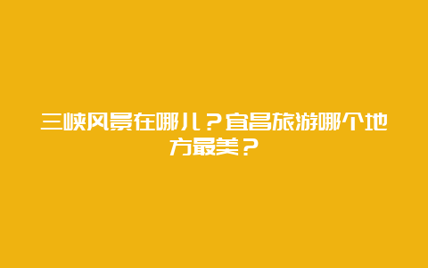 三峡风景在哪儿？宜昌旅游哪个地方最美？