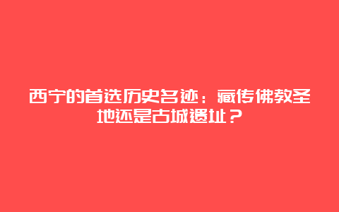 西宁的首选历史名迹：藏传佛教圣地还是古城遗址？