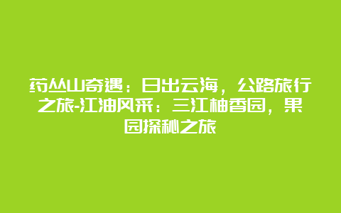 药丛山奇遇：日出云海，公路旅行之旅-江油风采：三江柚香园，果园探秘之旅