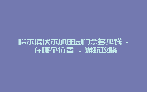 哈尔滨伏尔加庄园门票多少钱 – 在哪个位置 – 游玩攻略