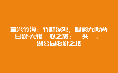 宜兴竹海：竹林深处，幽韵无限两日游-无锡瀞心之旅：鼋头渚、蠡湖公园必游之地