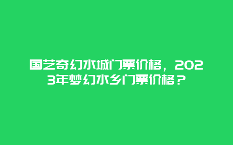 国艺奇幻水城门票价格，2024年梦幻水乡门票价格？