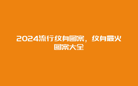 2024流行纹身图案，纹身最火图案大全