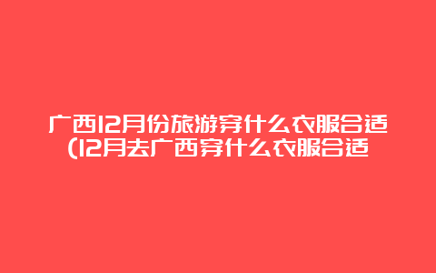 广西12月份旅游穿什么衣服合适(12月去广西穿什么衣服合适