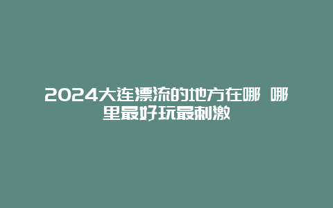 2024大连漂流的地方在哪 哪里最好玩最刺激